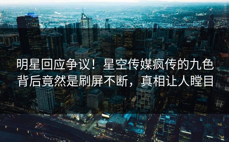 明星回应争议！星空传媒疯传的九色背后竟然是刷屏不断，真相让人瞠目