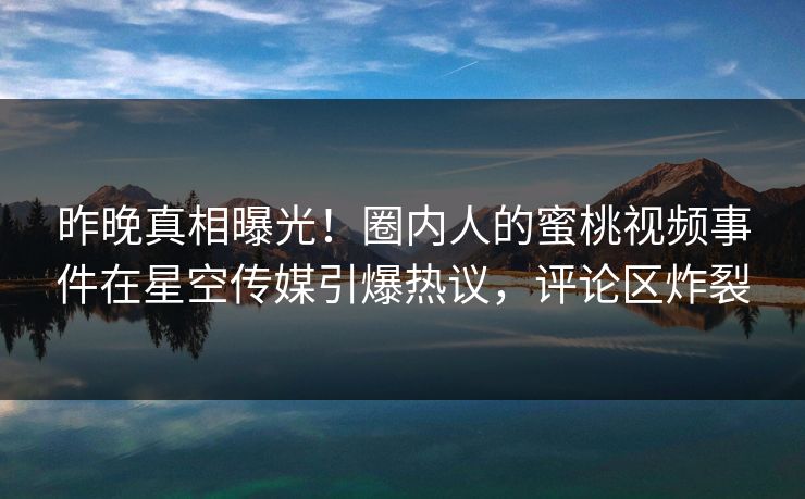 昨晚真相曝光！圈内人的蜜桃视频事件在星空传媒引爆热议，评论区炸裂