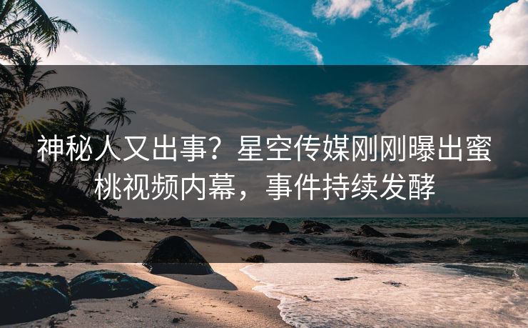 神秘人又出事？星空传媒刚刚曝出蜜桃视频内幕，事件持续发酵