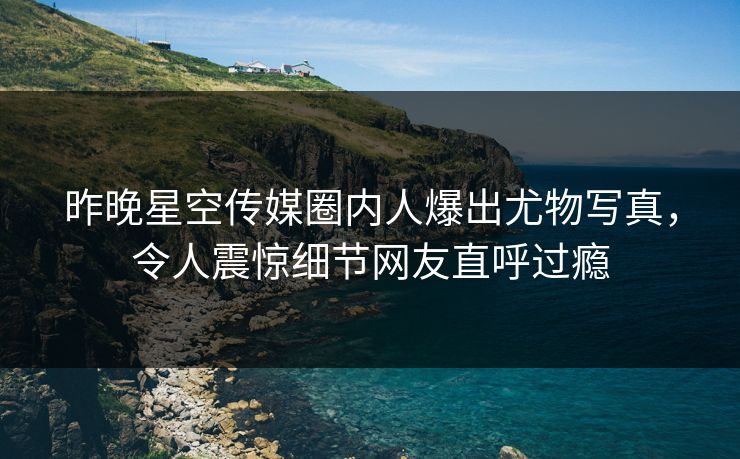昨晚星空传媒圈内人爆出尤物写真，令人震惊细节网友直呼过瘾