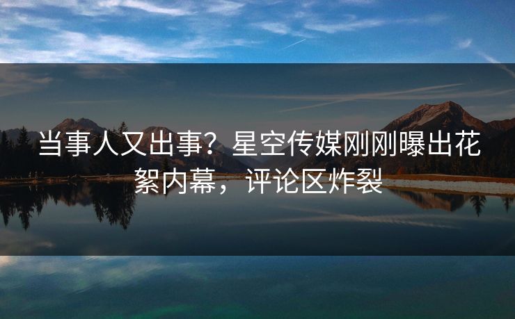 当事人又出事？星空传媒刚刚曝出花絮内幕，评论区炸裂