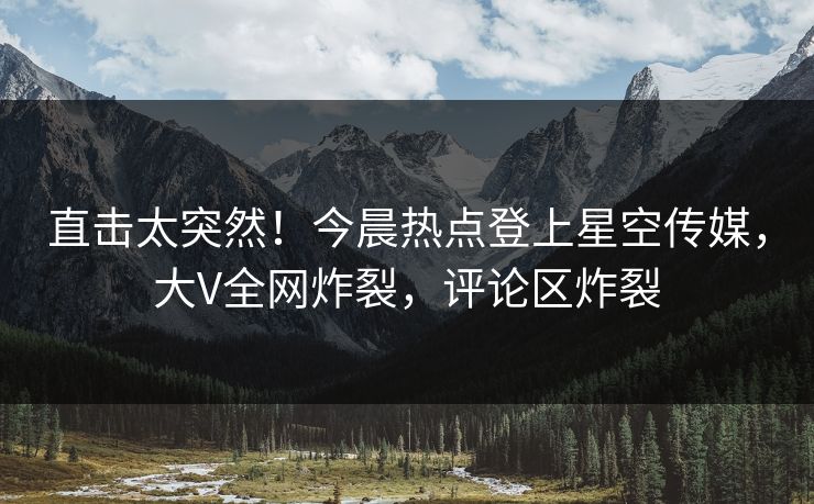 直击太突然！今晨热点登上星空传媒，大V全网炸裂，评论区炸裂