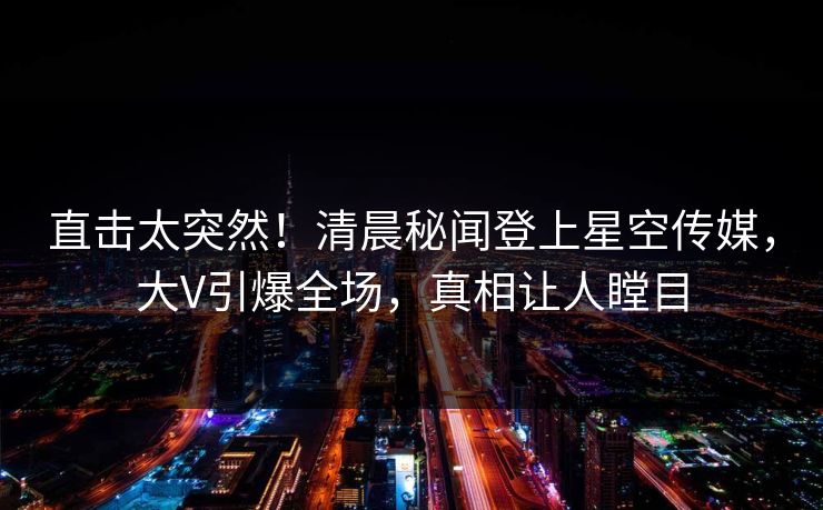 直击太突然！清晨秘闻登上星空传媒，大V引爆全场，真相让人瞠目