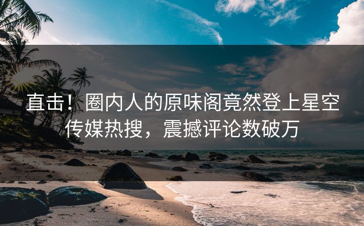 直击！圈内人的原味阁竟然登上星空传媒热搜，震撼评论数破万