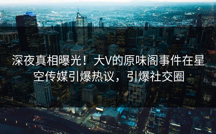 深夜真相曝光！大V的原味阁事件在星空传媒引爆热议，引爆社交圈