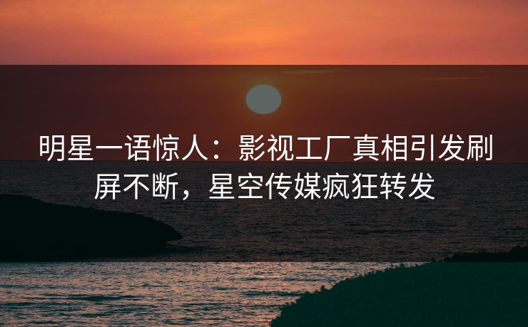 明星一语惊人：影视工厂真相引发刷屏不断，星空传媒疯狂转发