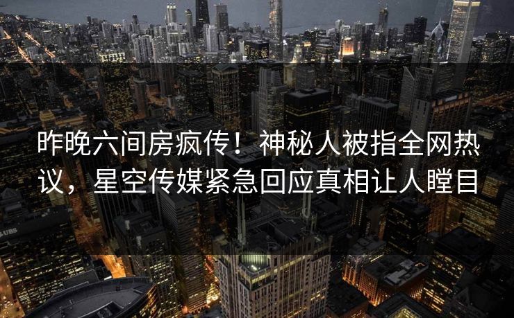 昨晚六间房疯传！神秘人被指全网热议，星空传媒紧急回应真相让人瞠目