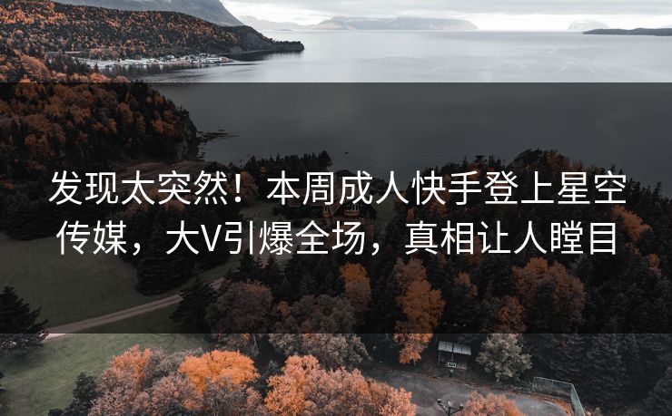 发现太突然！本周成人快手登上星空传媒，大V引爆全场，真相让人瞠目