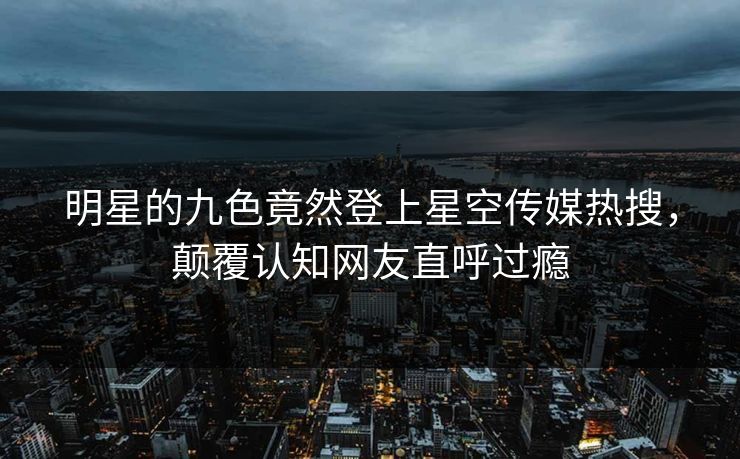 明星的九色竟然登上星空传媒热搜，颠覆认知网友直呼过瘾