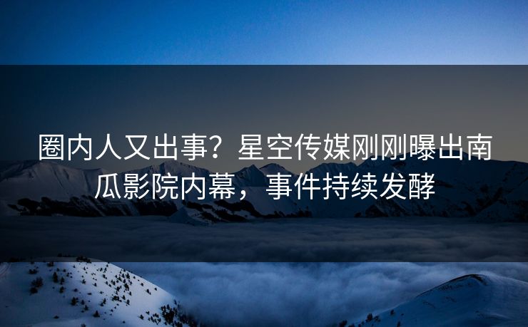 圈内人又出事？星空传媒刚刚曝出南瓜影院内幕，事件持续发酵