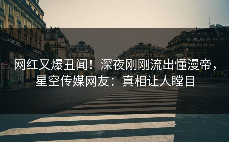 网红又爆丑闻！深夜刚刚流出懂漫帝，星空传媒网友：真相让人瞠目