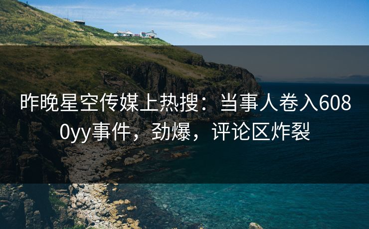 昨晚星空传媒上热搜：当事人卷入6080yy事件，劲爆，评论区炸裂
