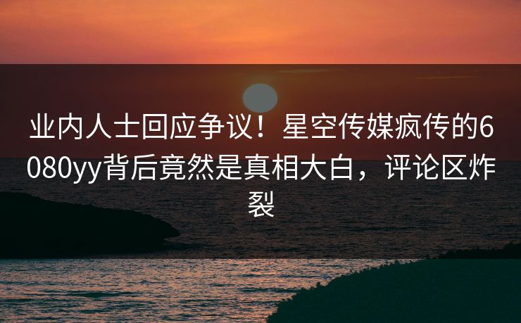 业内人士回应争议！星空传媒疯传的6080yy背后竟然是真相大白，评论区炸裂