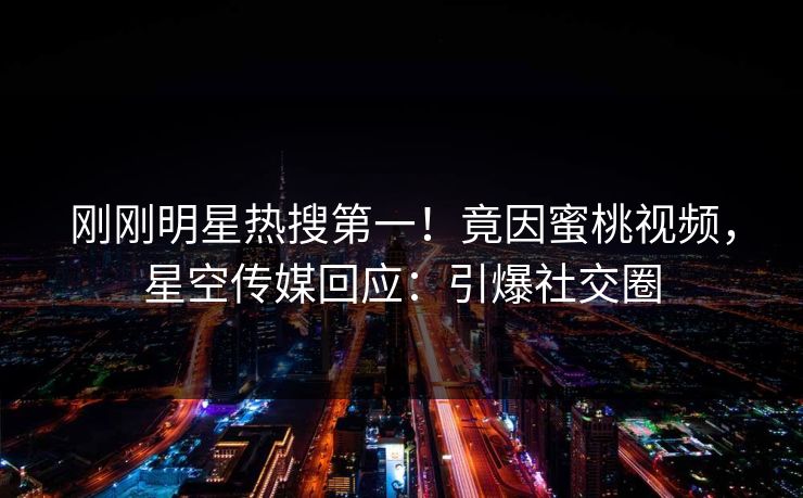 刚刚明星热搜第一！竟因蜜桃视频，星空传媒回应：引爆社交圈