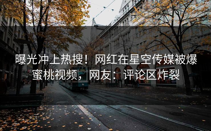 曝光冲上热搜！网红在星空传媒被爆蜜桃视频，网友：评论区炸裂