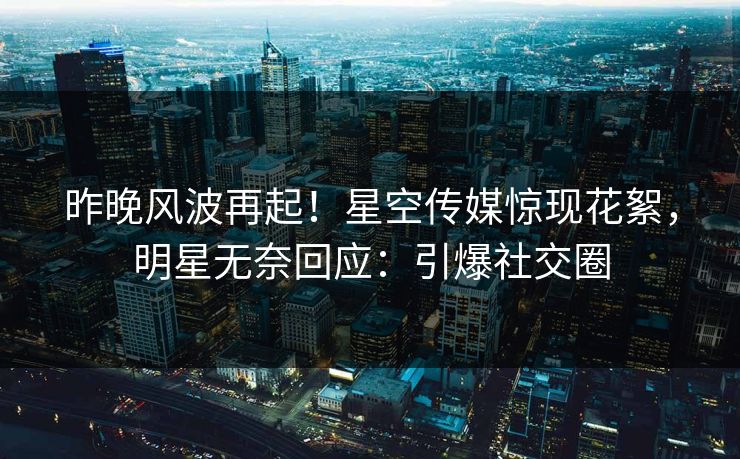 昨晚风波再起！星空传媒惊现花絮，明星无奈回应：引爆社交圈