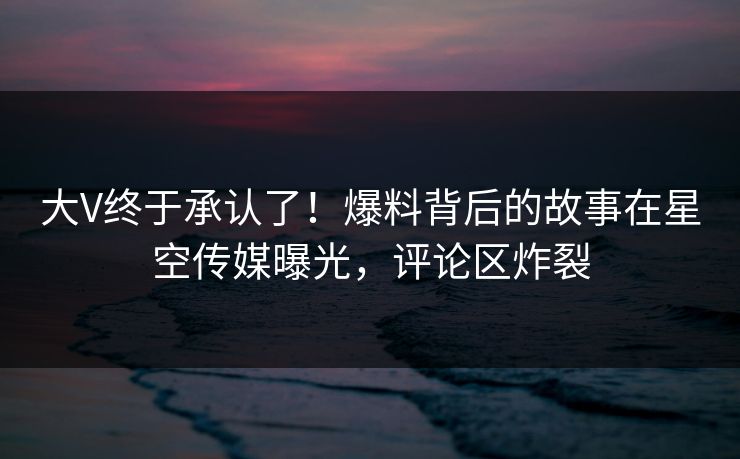 大V终于承认了！爆料背后的故事在星空传媒曝光，评论区炸裂