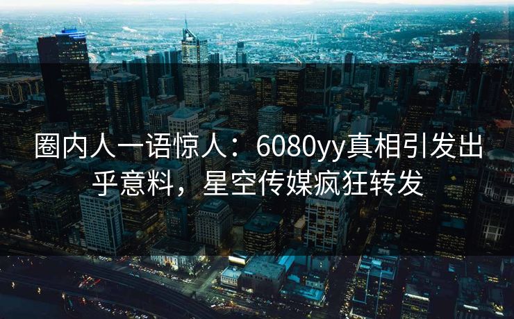 圈内人一语惊人：6080yy真相引发出乎意料，星空传媒疯狂转发