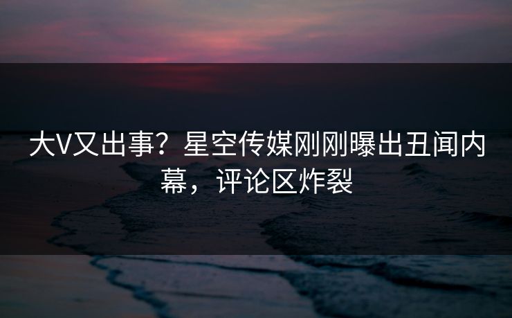 大V又出事？星空传媒刚刚曝出丑闻内幕，评论区炸裂