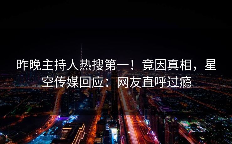 昨晚主持人热搜第一！竟因真相，星空传媒回应：网友直呼过瘾