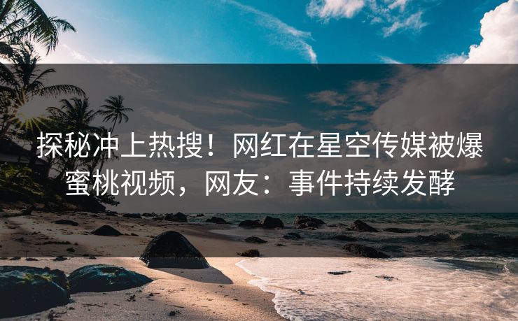 探秘冲上热搜！网红在星空传媒被爆蜜桃视频，网友：事件持续发酵