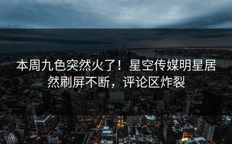 本周九色突然火了！星空传媒明星居然刷屏不断，评论区炸裂