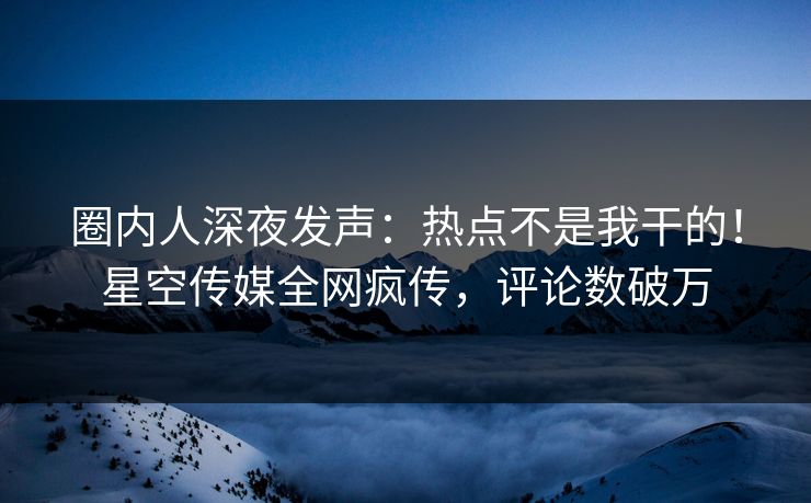 圈内人深夜发声：热点不是我干的！星空传媒全网疯传，评论数破万