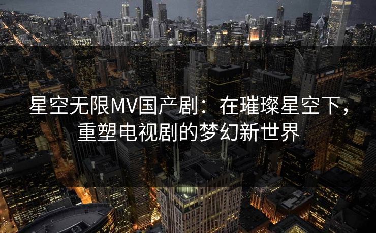 星空无限MV国产剧：在璀璨星空下，重塑电视剧的梦幻新世界