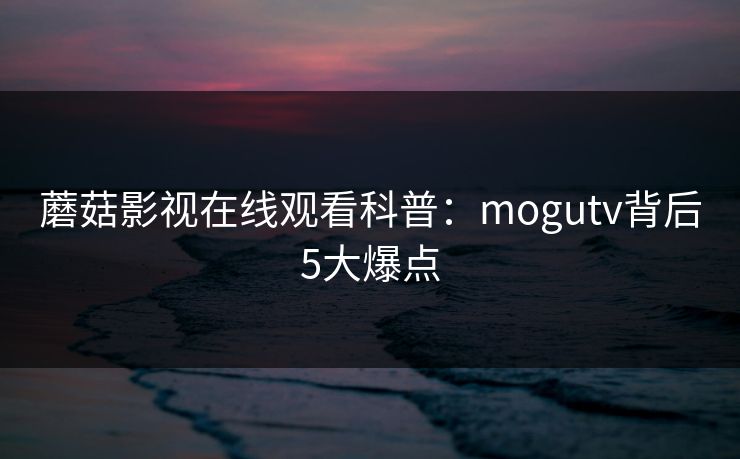 蘑菇影视在线观看科普：mogutv背后5大爆点