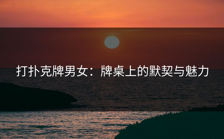 打扑克牌男女：牌桌上的默契与魅力