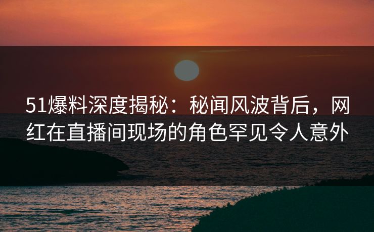 51爆料深度揭秘：秘闻风波背后，网红在直播间现场的角色罕见令人意外