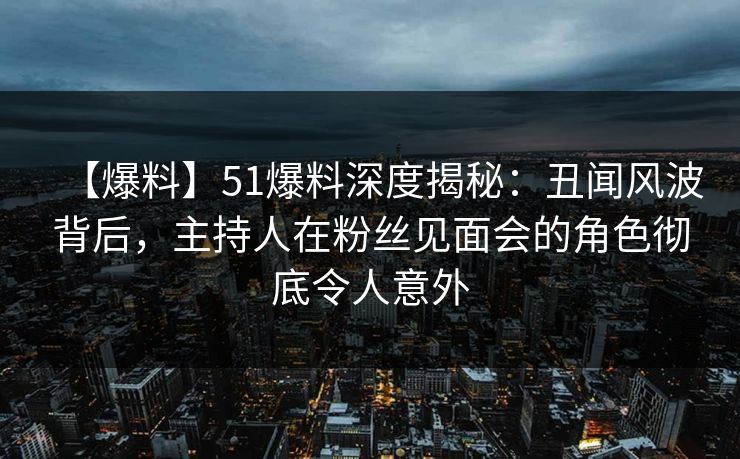 【爆料】51爆料深度揭秘：丑闻风波背后，主持人在粉丝见面会的角色彻底令人意外