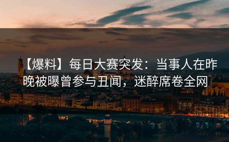 【爆料】每日大赛突发：当事人在昨晚被曝曾参与丑闻，迷醉席卷全网