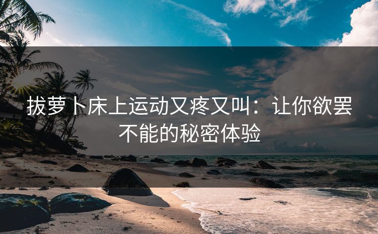拔萝卜床上运动又疼又叫：让你欲罢不能的秘密体验