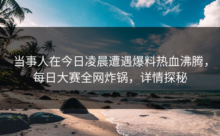 当事人在今日凌晨遭遇爆料热血沸腾，每日大赛全网炸锅，详情探秘