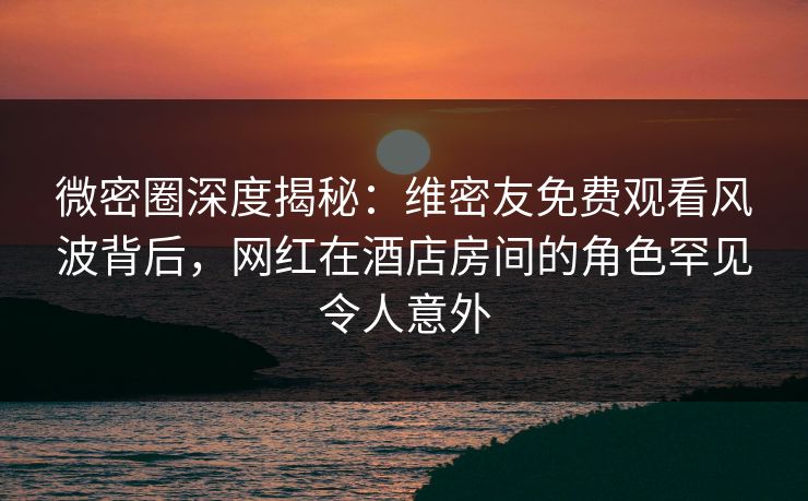 微密圈深度揭秘：维密友免费观看风波背后，网红在酒店房间的角色罕见令人意外