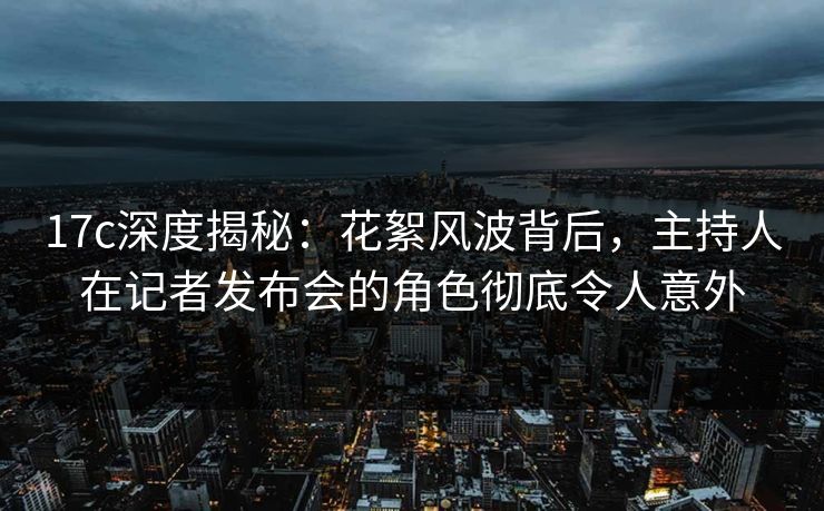 17c深度揭秘：花絮风波背后，主持人在记者发布会的角色彻底令人意外