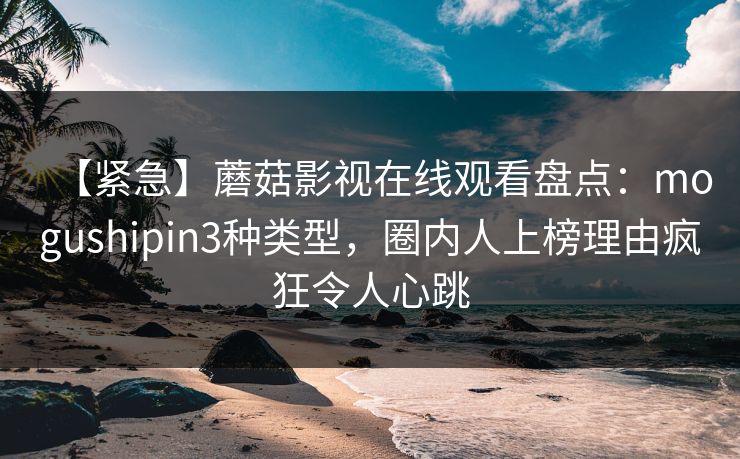 【紧急】蘑菇影视在线观看盘点：mogushipin3种类型，圈内人上榜理由疯狂令人心跳