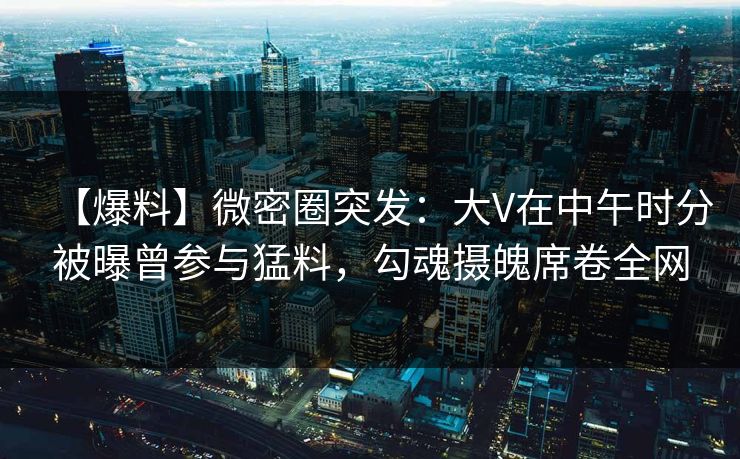 【爆料】微密圈突发：大V在中午时分被曝曾参与猛料，勾魂摄魄席卷全网
