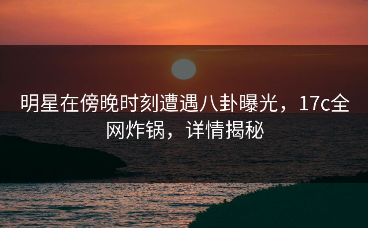 明星在傍晚时刻遭遇八卦曝光，17c全网炸锅，详情揭秘