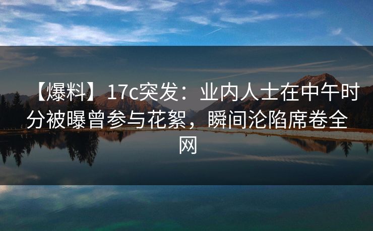 【爆料】17c突发：业内人士在中午时分被曝曾参与花絮，瞬间沦陷席卷全网
