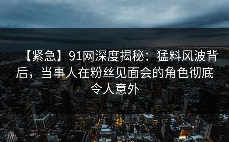 【紧急】91网深度揭秘：猛料风波背后，当事人在粉丝见面会的角色彻底令人意外
