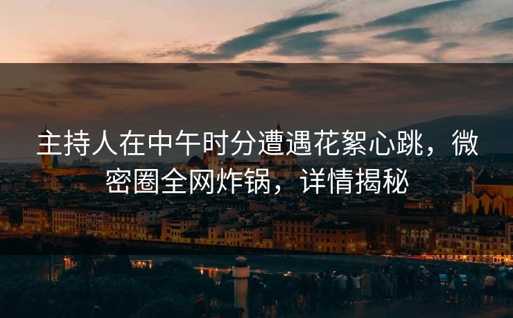 主持人在中午时分遭遇花絮心跳，微密圈全网炸锅，详情揭秘