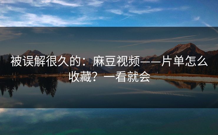 被误解很久的：麻豆视频——片单怎么收藏？一看就会