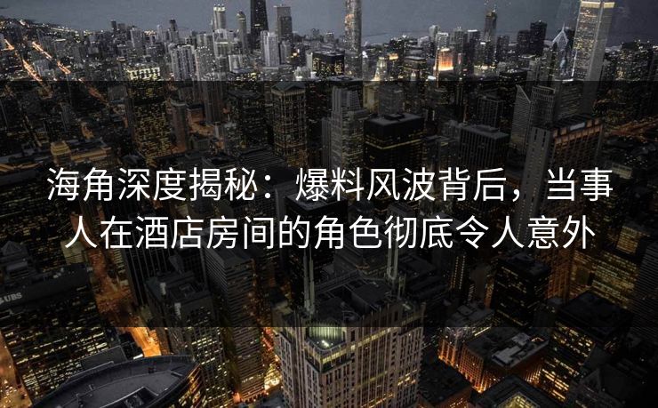 海角深度揭秘：爆料风波背后，当事人在酒店房间的角色彻底令人意外
