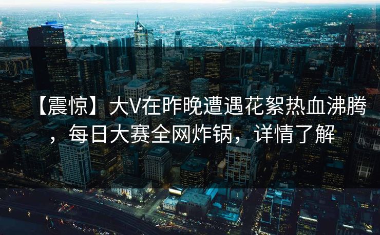 【震惊】大V在昨晚遭遇花絮热血沸腾，每日大赛全网炸锅，详情了解