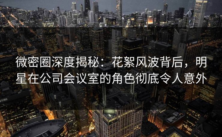 微密圈深度揭秘：花絮风波背后，明星在公司会议室的角色彻底令人意外
