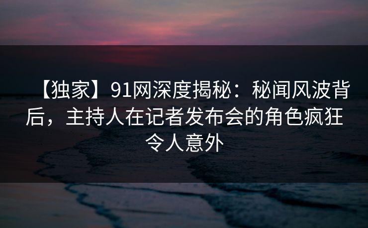 【独家】91网深度揭秘：秘闻风波背后，主持人在记者发布会的角色疯狂令人意外