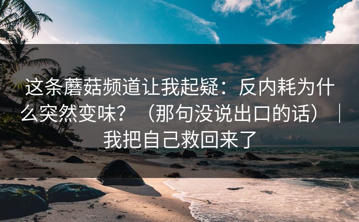 这条蘑菇频道让我起疑：反内耗为什么突然变味？（那句没说出口的话）｜我把自己救回来了