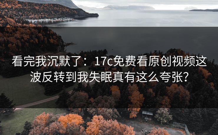 看完我沉默了：17c免费看原创视频这波反转到我失眠真有这么夸张？